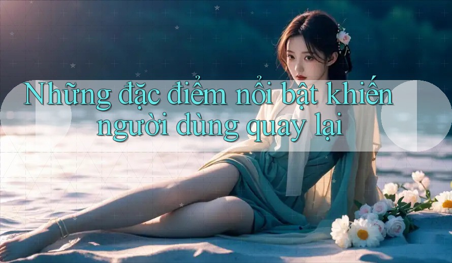 Những đặc điểm nổi bật khiến người dùng quay lại