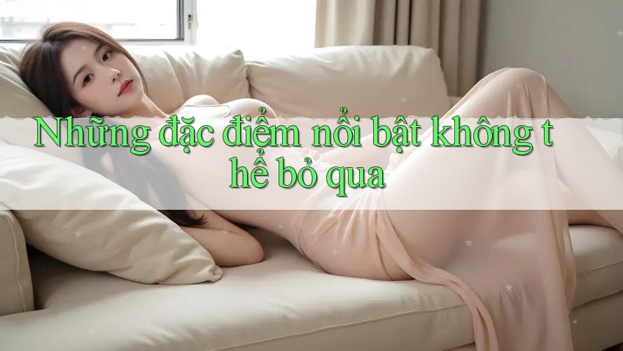 Những đặc điểm nổi bật không thể bỏ qua Những đặc điểm nổi bật không thể bỏ qua