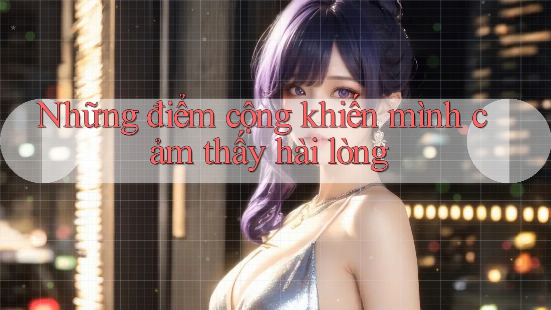 Những điểm cộng khiến mình cảm thấy hài lòng Những điểm cộng khiến mình cảm thấy hài lòng