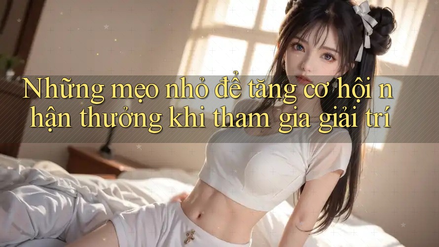 Những mẹo nhỏ để tăng cơ hội nhận thưởng khi tham gia giải trí