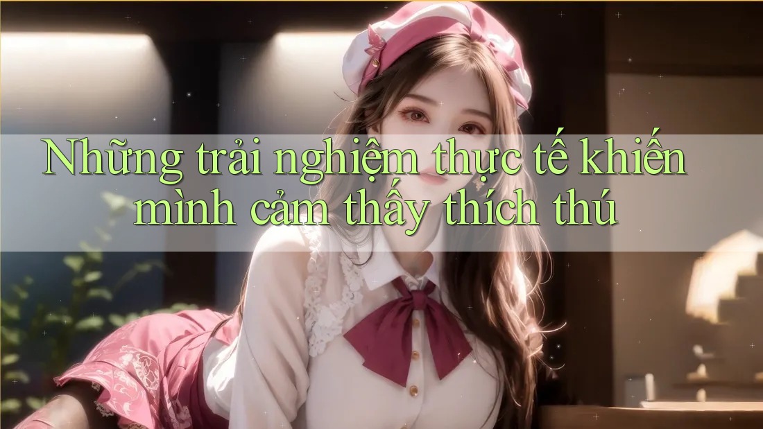 Những trải nghiệm thực tế khiến mình cảm thấy thích thú