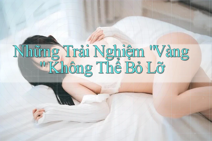 Những Trải Nghiệm “Vàng” Không Thể Bỏ Lỡ Những Trải Nghiệm “Vàng” Không Thể Bỏ Lỡ