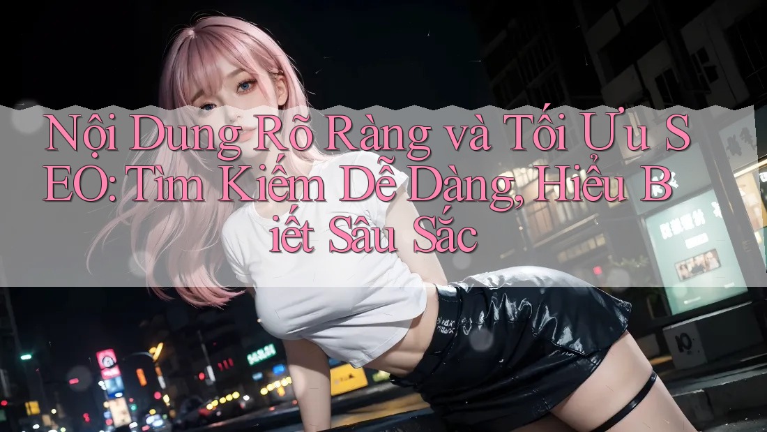 Nội Dung Rõ Ràng và Tối Ưu SEO: Tìm Kiếm Dễ Dàng, Hiểu Biết Sâu Sắc