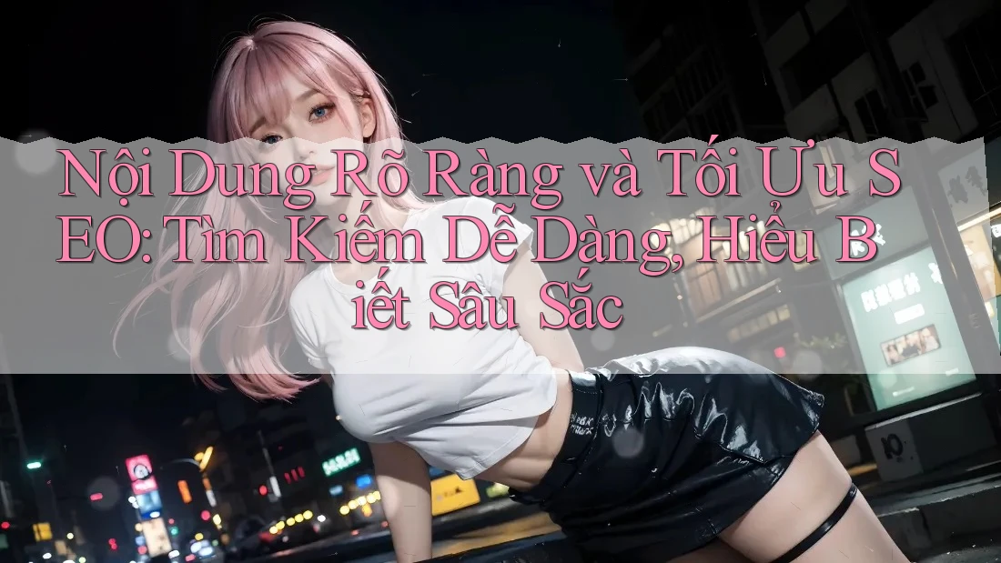Nội Dung Rõ Ràng và Tối Ưu SEO: Tìm Kiếm Dễ Dàng, Hiểu Biết Sâu Sắc
