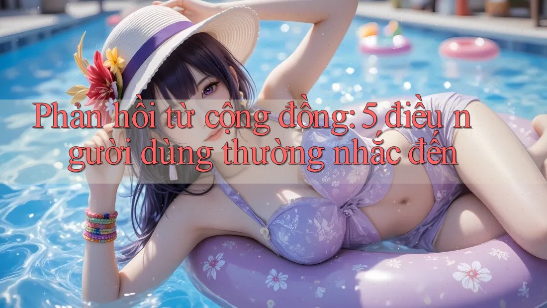 Phản hồi từ cộng đồng: 5 điều người dùng thường nhắc đến