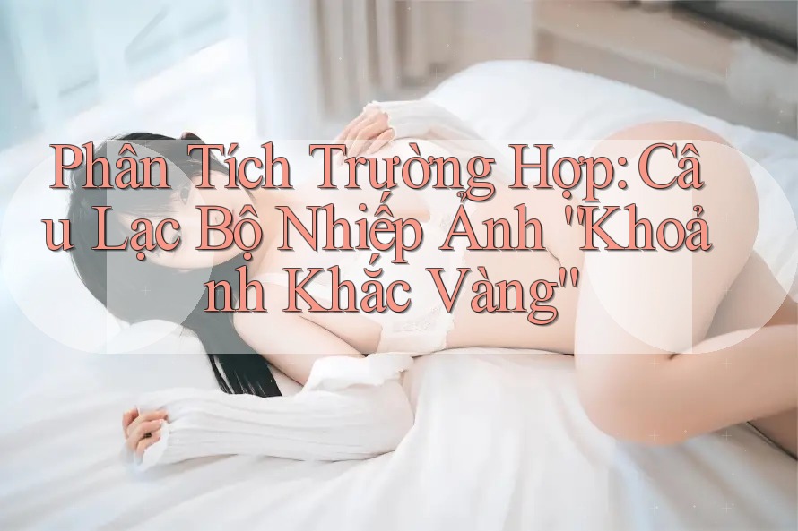 Phân Tích Trường Hợp: Câu Lạc Bộ Nhiếp Ảnh “Khoảnh Khắc Vàng” Phân Tích Trường Hợp: Câu Lạc Bộ Nhiếp Ảnh “Khoảnh Khắc Vàng”