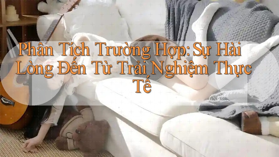 Phân Tích Trường Hợp: Sự Hài Lòng Đến Từ Trải Nghiệm Thực Tế Phân Tích Trường Hợp: Sự Hài Lòng Đến Từ Trải Nghiệm Thực Tế