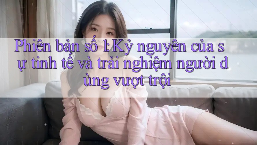 Phiên bản số 1: Kỷ nguyên của sự tinh tế và trải nghiệm người dùng vượt trội Phiên bản số 1: Kỷ nguyên của sự tinh tế và trải nghiệm người dùng vượt trội