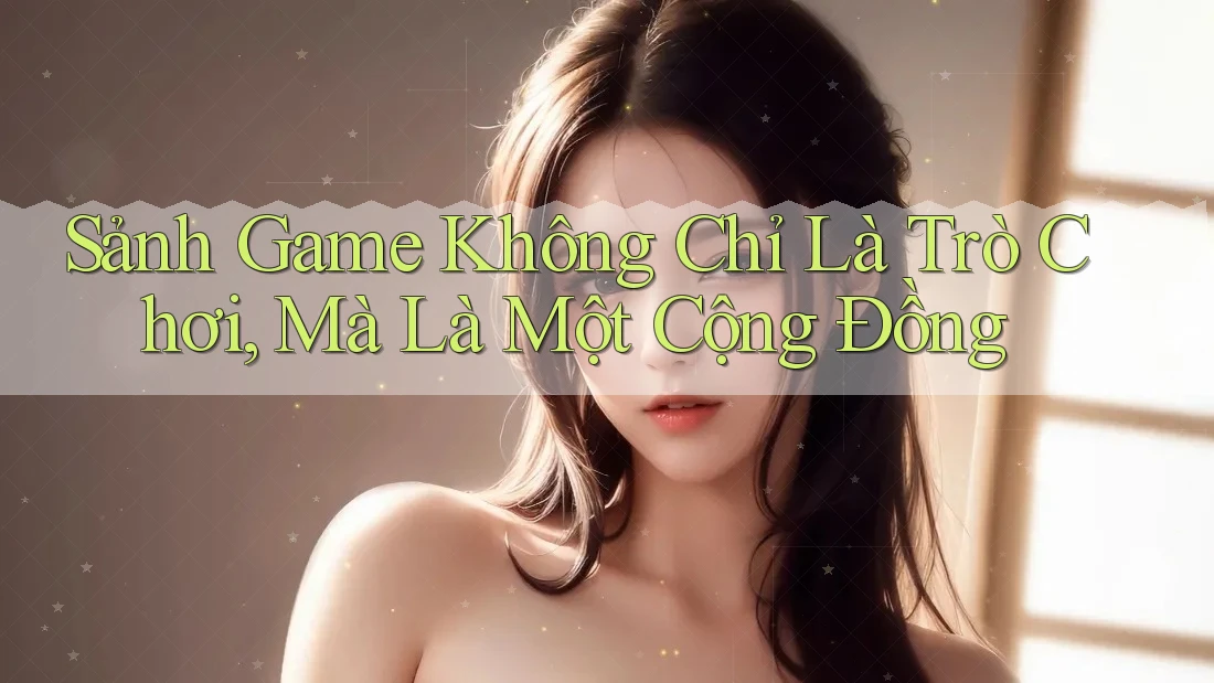 Sảnh Game Không Chỉ Là Trò Chơi, Mà Là Một Cộng Đồng