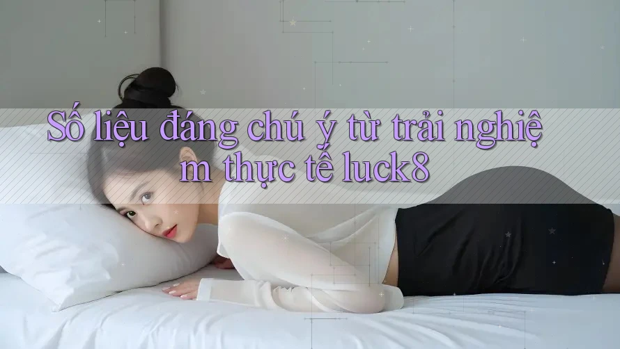 Số liệu đáng chú ý từ trải nghiệm thực tế luck8