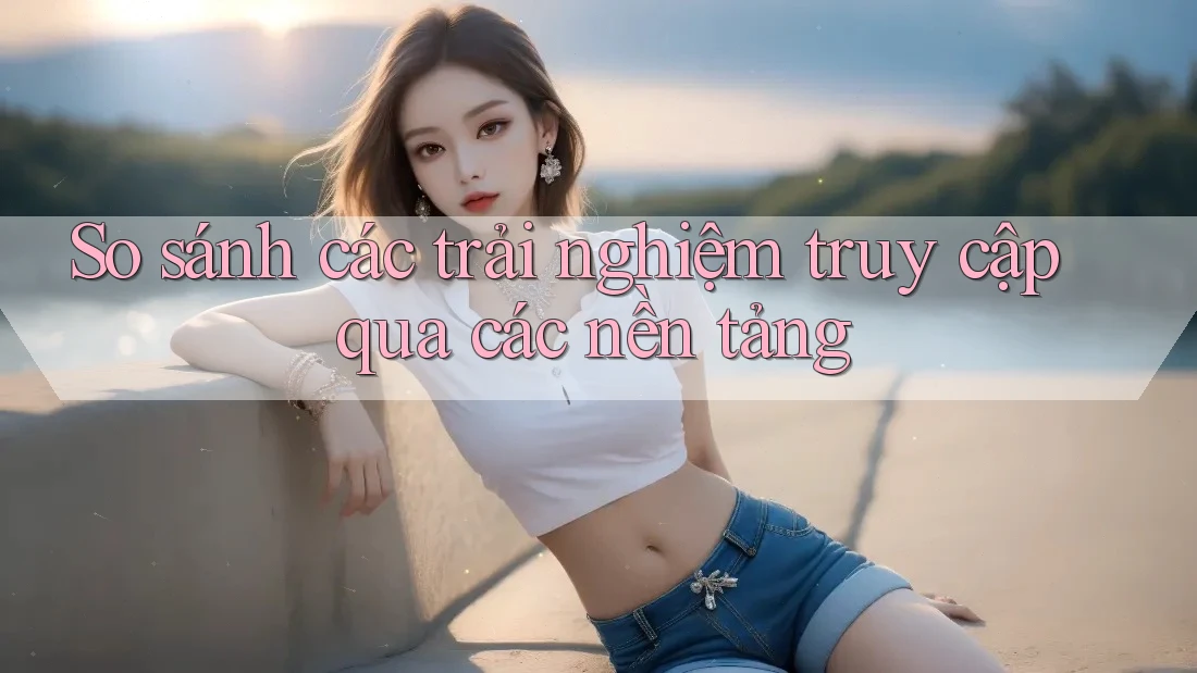 So sánh các trải nghiệm truy cập qua các nền tảng