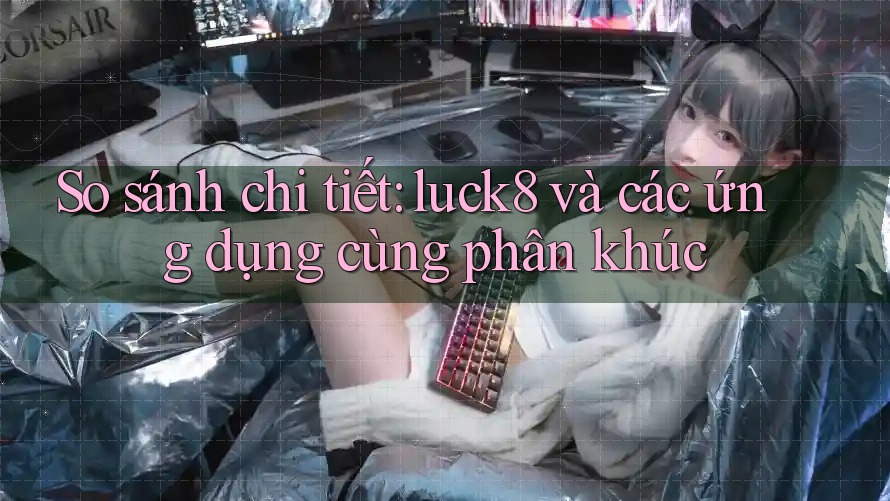 So sánh chi tiết: luck8 và các ứng dụng cùng phân khúc