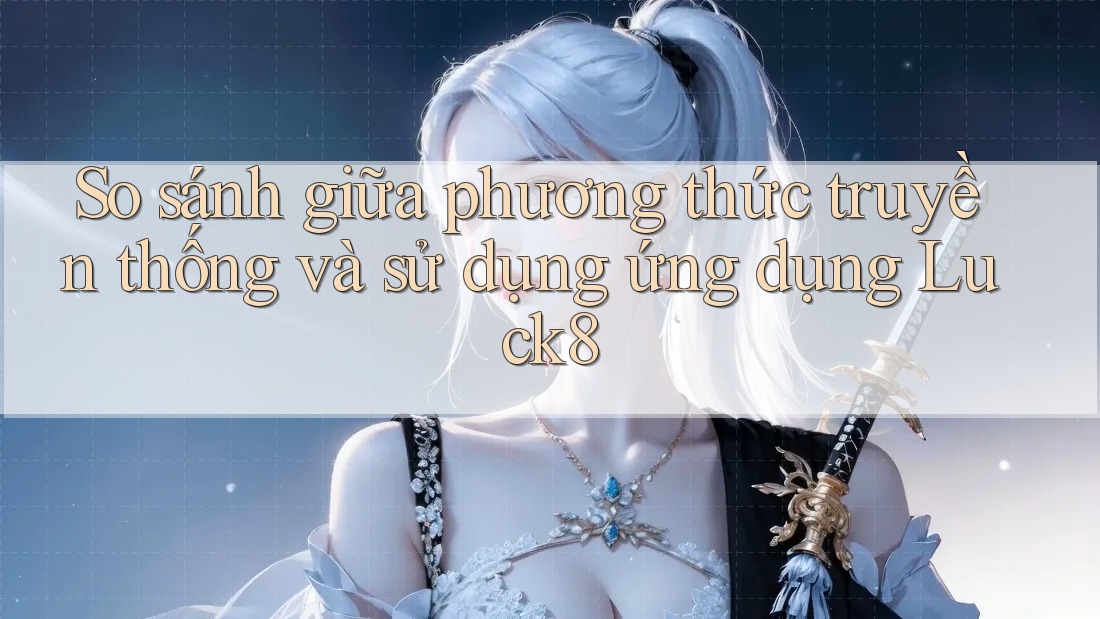 So sánh giữa phương thức truyền thống và sử dụng ứng dụng Luck8 So sánh giữa phương thức truyền thống và sử dụng ứng dụng Luck8