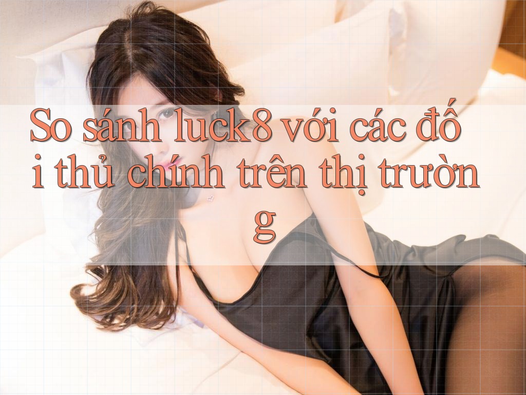 So sánh luck8 với các đối thủ chính trên thị trường