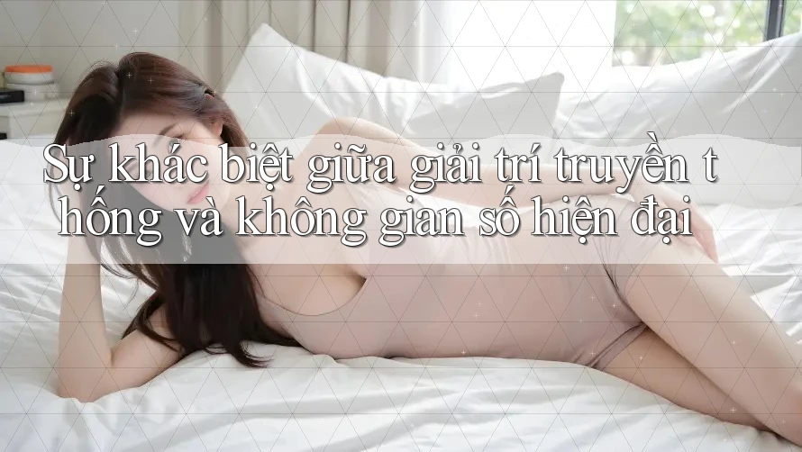 Sự khác biệt giữa giải trí truyền thống và không gian số hiện đại Sự khác biệt giữa giải trí truyền thống và không gian số hiện đại