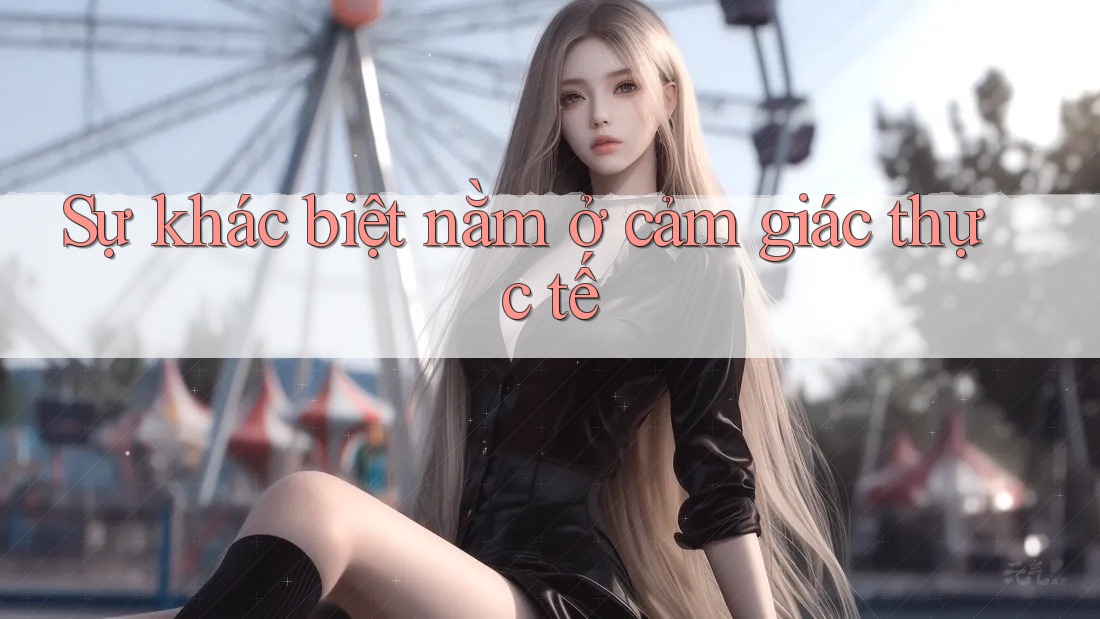Sự khác biệt nằm ở cảm giác thực tế