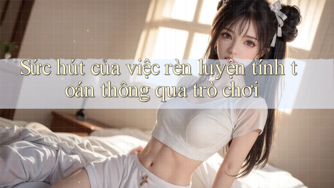 Sức hút của việc rèn luyện tính toán thông qua trò chơi Sức hút của việc rèn luyện tính toán thông qua trò chơi