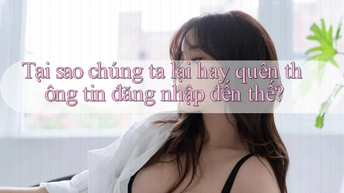 Tại sao chúng ta lại hay quên thông tin đăng nhập đến thế?