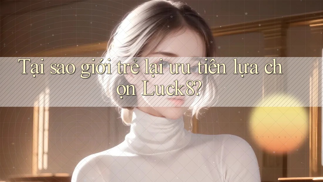 Tại sao giới trẻ lại ưu tiên lựa chọn Luck8?