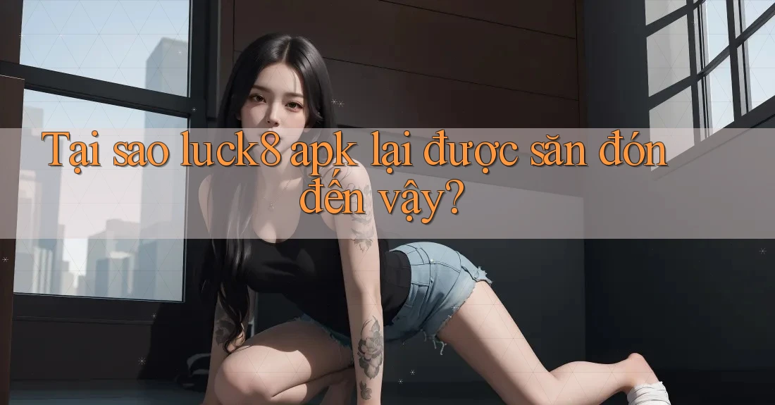 Tại sao luck8 apk lại được săn đón đến vậy?