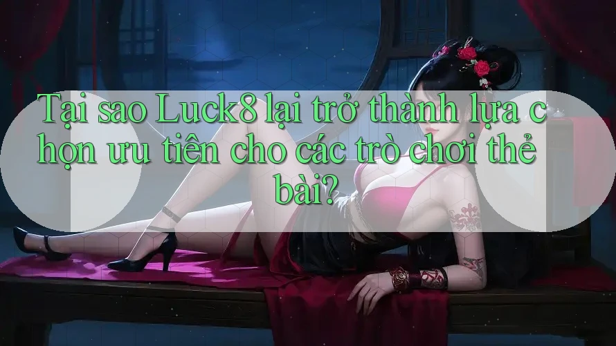 Tại sao Luck8 lại trở thành lựa chọn ưu tiên cho các trò chơi thẻ bài?