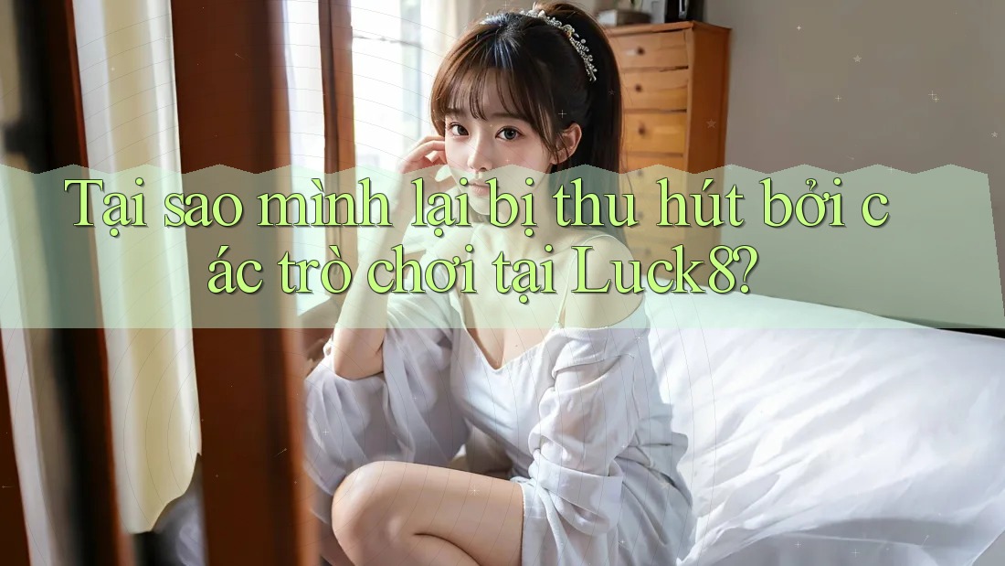 Tại sao mình lại bị thu hút bởi các trò chơi tại Luck8?