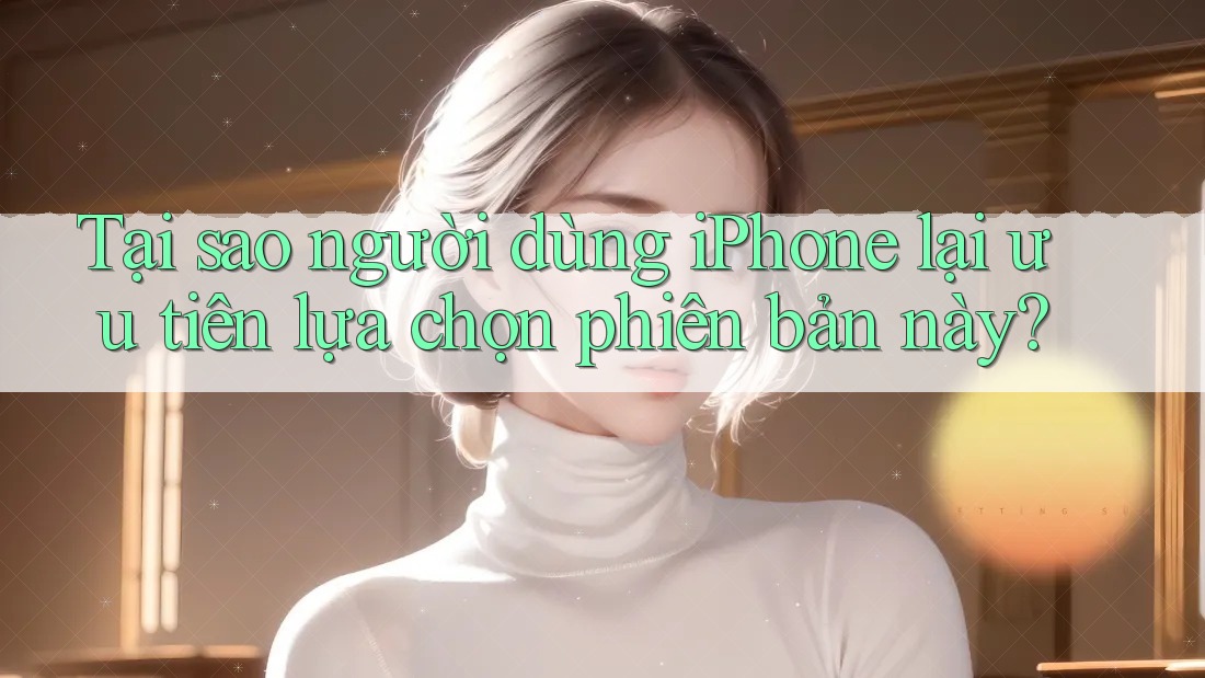 Tại sao người dùng iPhone lại ưu tiên lựa chọn phiên bản này?