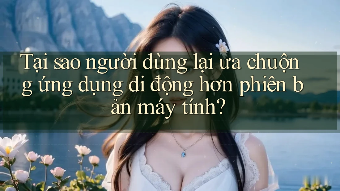 Tại sao người dùng lại ưa chuộng ứng dụng di động hơn phiên bản máy tính?