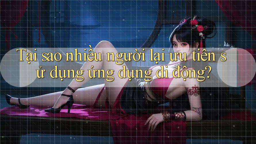 Tại sao nhiều người lại ưu tiên sử dụng ứng dụng di động?
