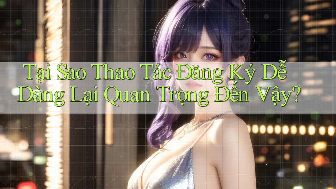 Tại Sao Thao Tác Đăng Ký Dễ Dàng Lại Quan Trọng Đến Vậy? Tại Sao Thao Tác Đăng Ký Dễ Dàng Lại Quan Trọng Đến Vậy?