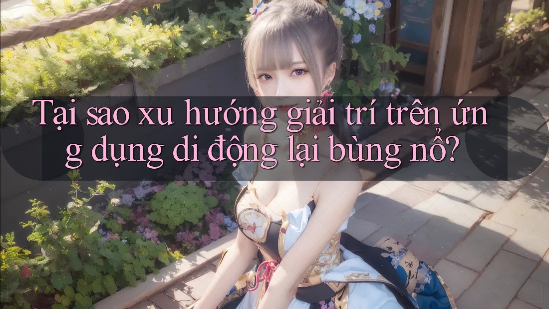 Tại sao xu hướng giải trí trên ứng dụng di động lại bùng nổ?