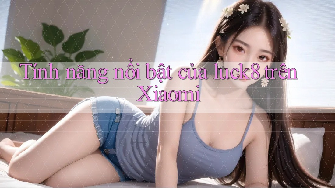 Tính năng nổi bật của luck8 trên Xiaomi Tính năng nổi bật của luck8 trên Xiaomi