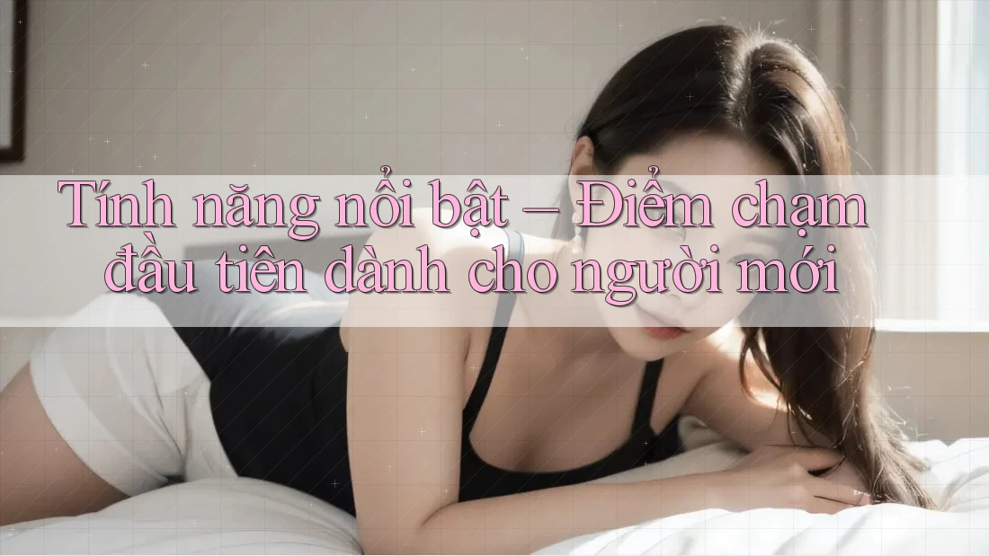 Tính năng nổi bật – Điểm chạm đầu tiên dành cho người mới Tính năng nổi bật – Điểm chạm đầu tiên dành cho người mới