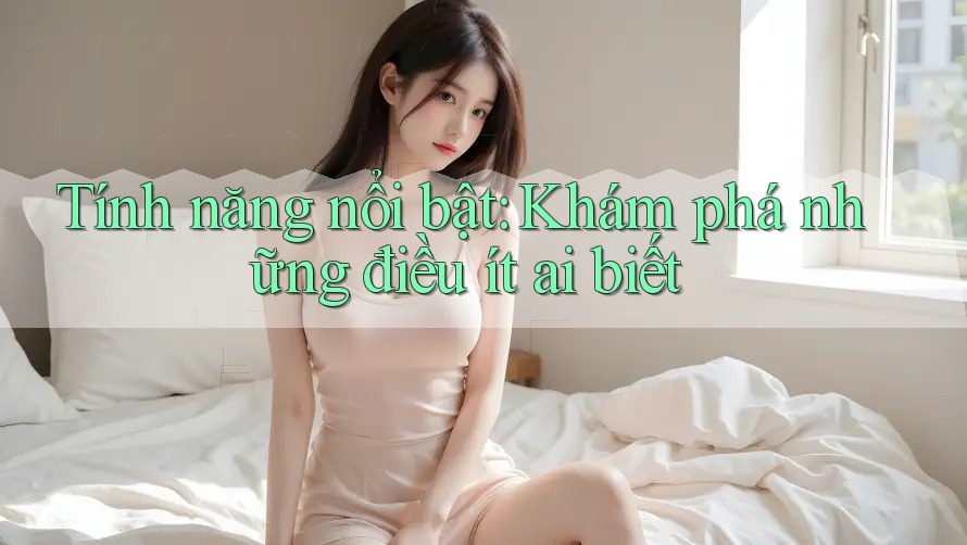 Tính năng nổi bật: Khám phá những điều ít ai biết Tính năng nổi bật: Khám phá những điều ít ai biết