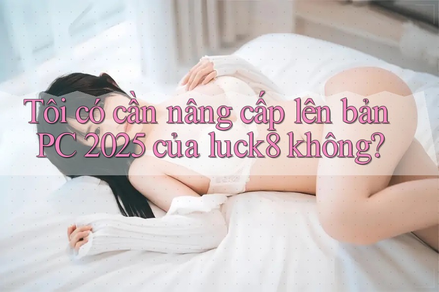 Tôi có cần nâng cấp lên bản PC 2025 của luck8 không?
