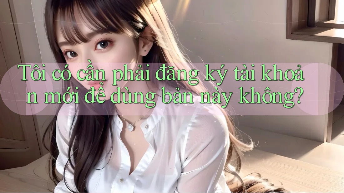 Tôi có cần phải đăng ký tài khoản mới để dùng bản này không?