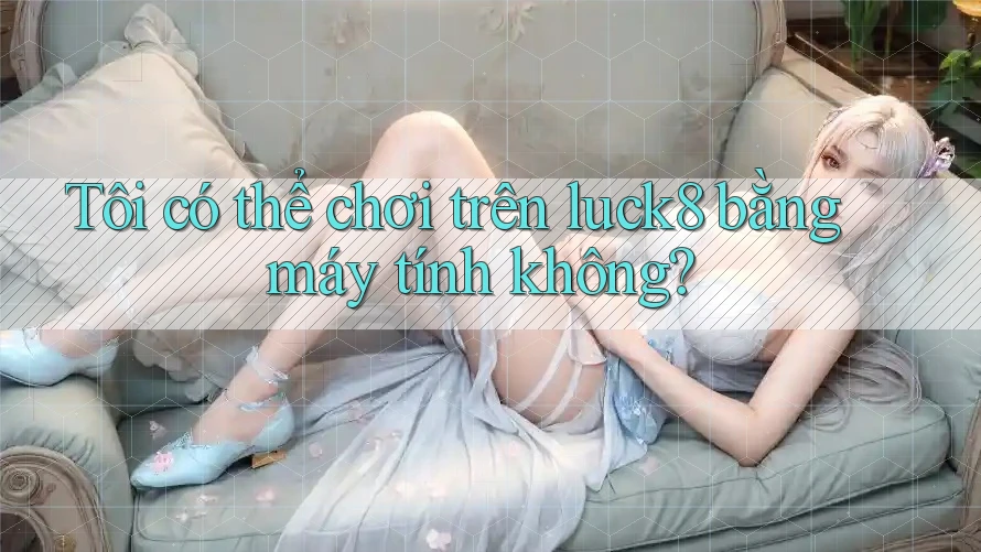 Tôi có thể chơi trên luck8 bằng máy tính không?
