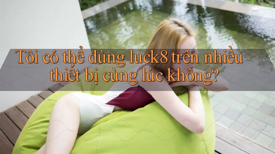 Tôi có thể dùng luck8 trên nhiều thiết bị cùng lúc không? Tôi có thể dùng luck8 trên nhiều thiết bị cùng lúc không?