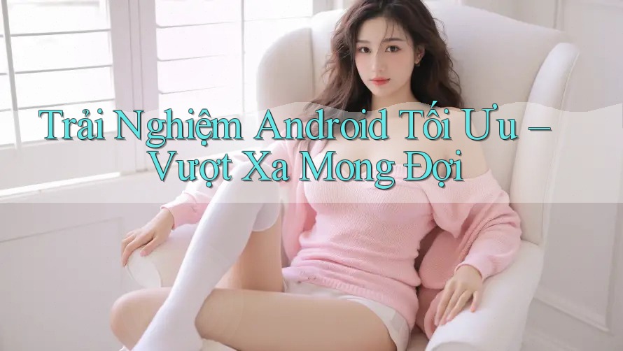 Trải Nghiệm Android Tối Ưu – Vượt Xa Mong Đợi Trải Nghiệm Android Tối Ưu – Vượt Xa Mong Đợi