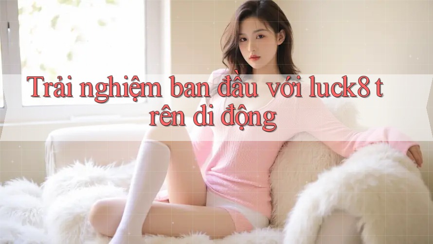 Trải nghiệm ban đầu với luck8 trên di động Trải nghiệm ban đầu với luck8 trên di động