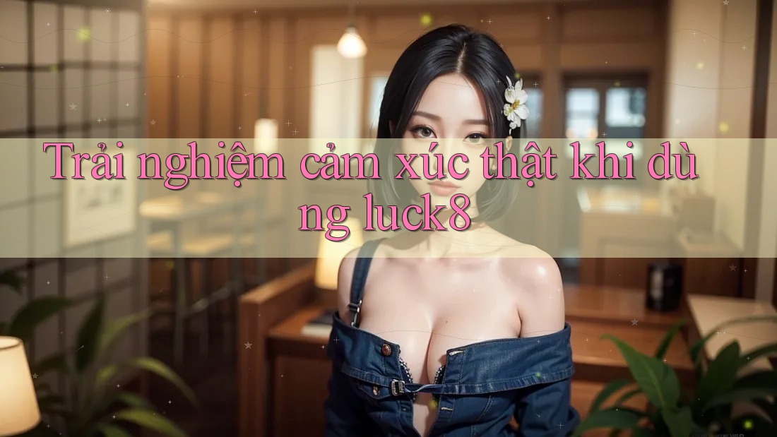 Trải nghiệm cảm xúc thật khi dùng luck8 Trải nghiệm cảm xúc thật khi dùng luck8