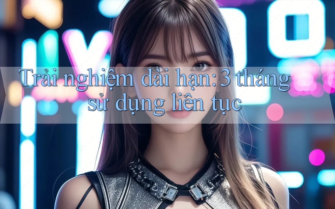 Trải nghiệm dài hạn: 3 tháng sử dụng liên tục Trải nghiệm dài hạn: 3 tháng sử dụng liên tục