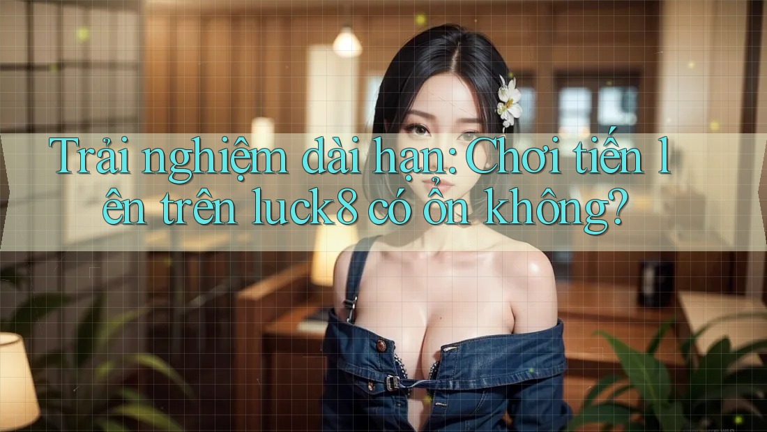 Trải nghiệm dài hạn: Chơi tiến lên trên luck8 có ổn không? Trải nghiệm dài hạn: Chơi tiến lên trên luck8 có ổn không?
