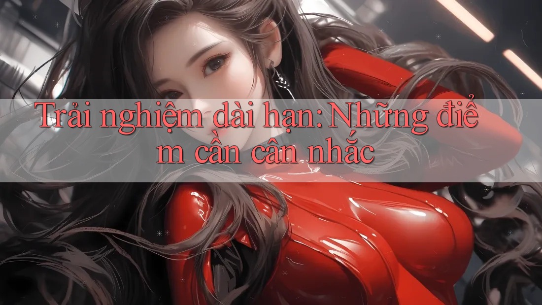 Trải nghiệm dài hạn: Những điểm cần cân nhắc Trải nghiệm dài hạn: Những điểm cần cân nhắc
