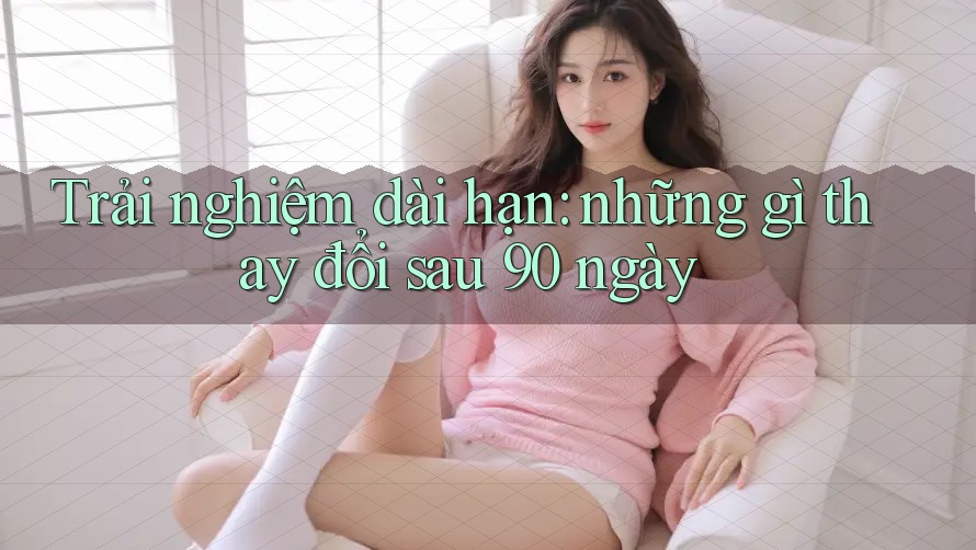 Trải nghiệm dài hạn: những gì thay đổi sau 90 ngày