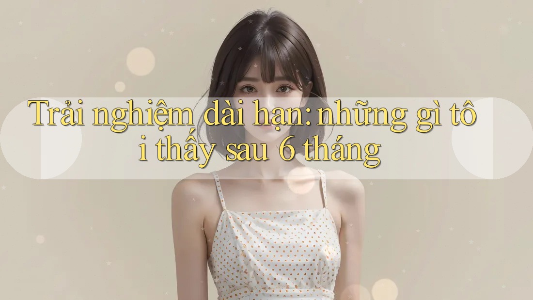 Trải nghiệm dài hạn: những gì tôi thấy sau 6 tháng Trải nghiệm dài hạn: những gì tôi thấy sau 6 tháng