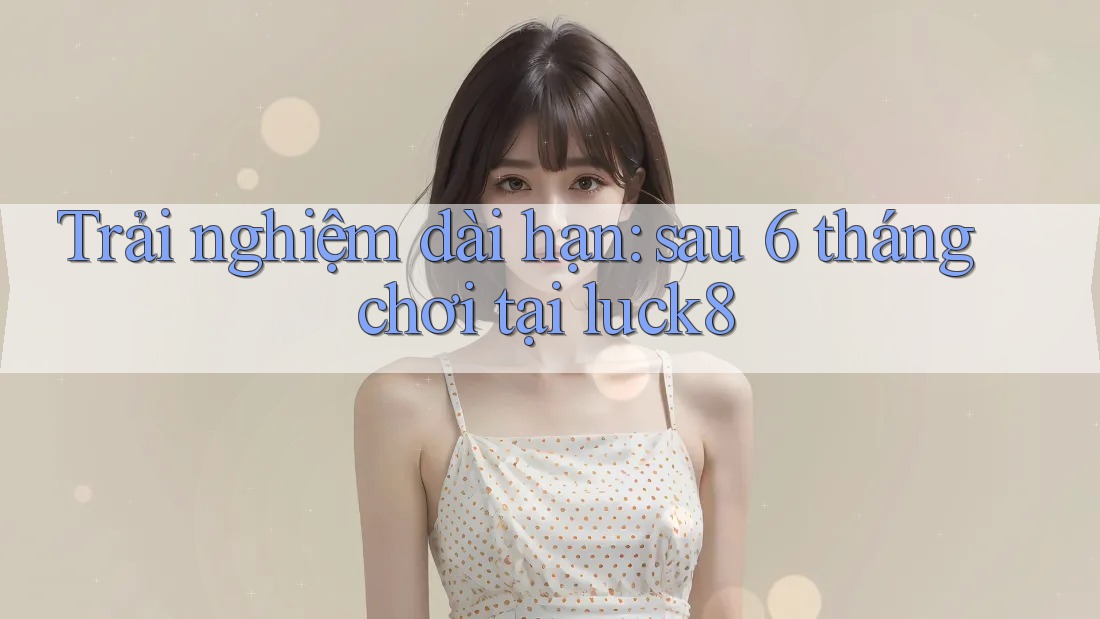 Trải nghiệm dài hạn: sau 6 tháng chơi tại luck8 Trải nghiệm dài hạn: sau 6 tháng chơi tại luck8