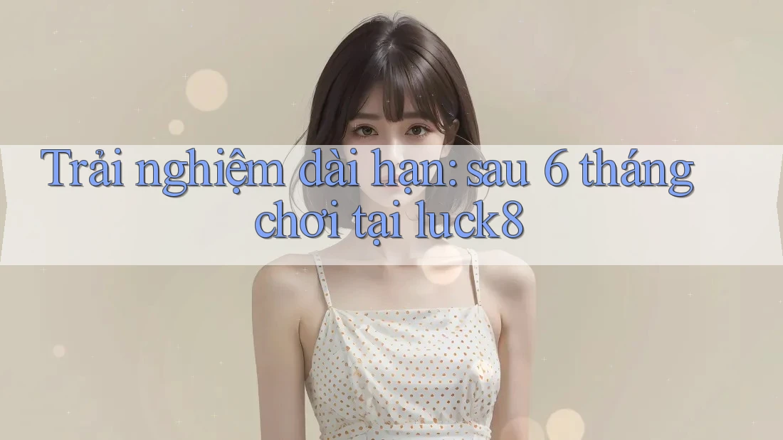 Trải nghiệm dài hạn: sau 6 tháng chơi tại luck8