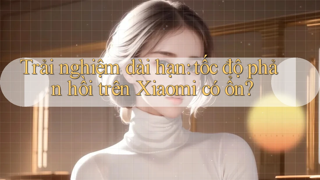 Trải nghiệm dài hạn: tốc độ phản hồi trên Xiaomi có ổn?