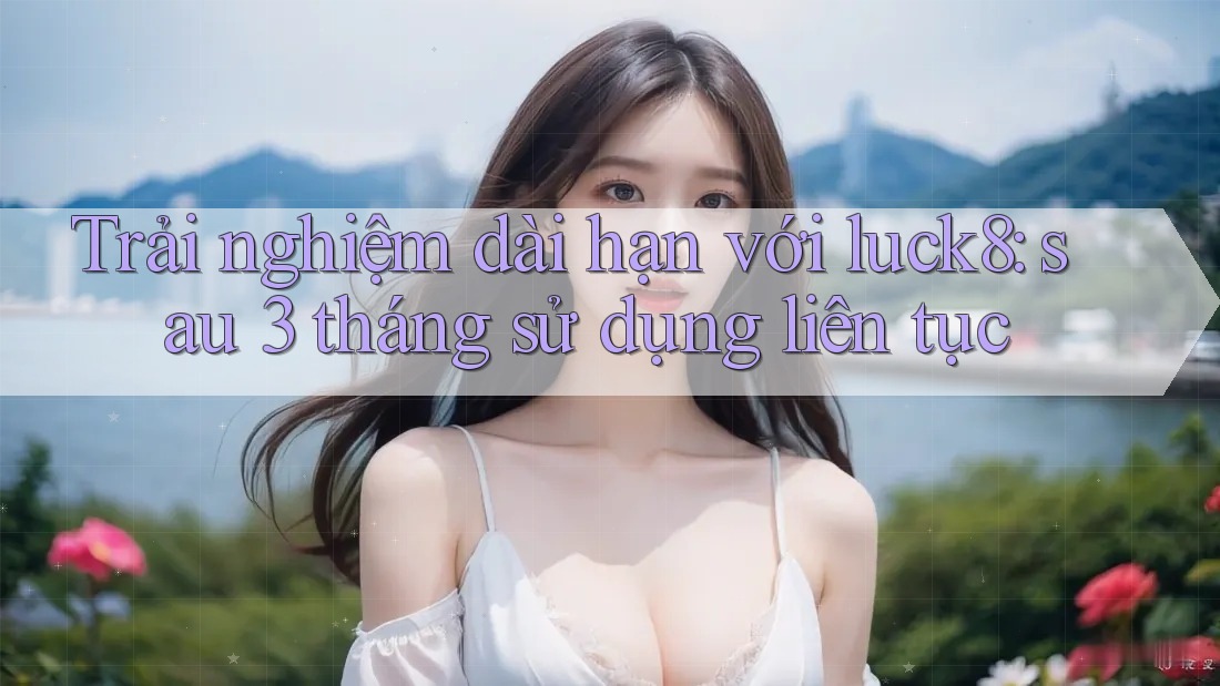 Trải nghiệm dài hạn với luck8: sau 3 tháng sử dụng liên tục Trải nghiệm dài hạn với luck8: sau 3 tháng sử dụng liên tục